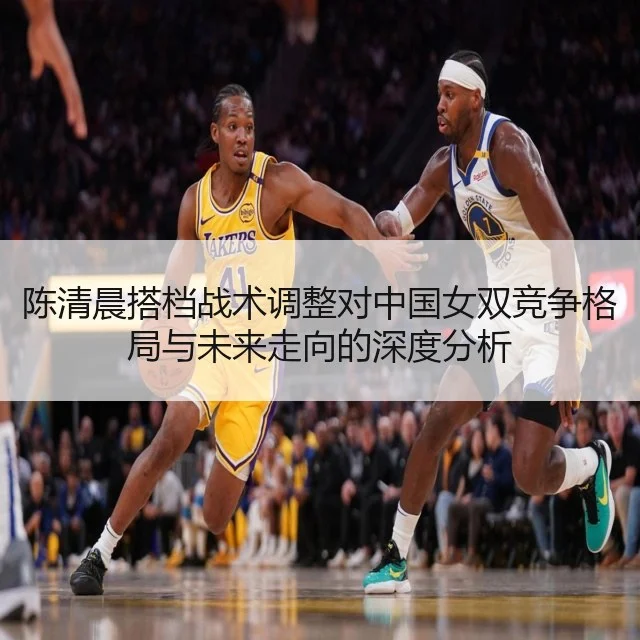 陈清晨搭档战术调整对中国女双竞争格局与未来走向的深度分析