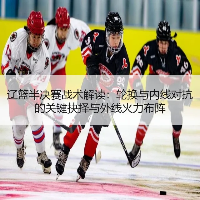 辽篮半决赛战术解读：轮换与内线对抗的关键抉择与外线火力布阵