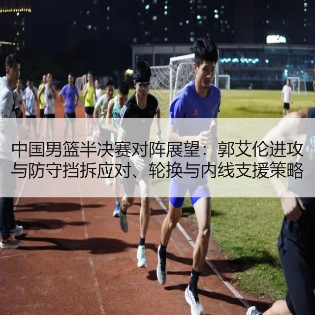 中国男篮半决赛对阵展望：郭艾伦进攻与防守挡拆应对、轮换与内线支援策略